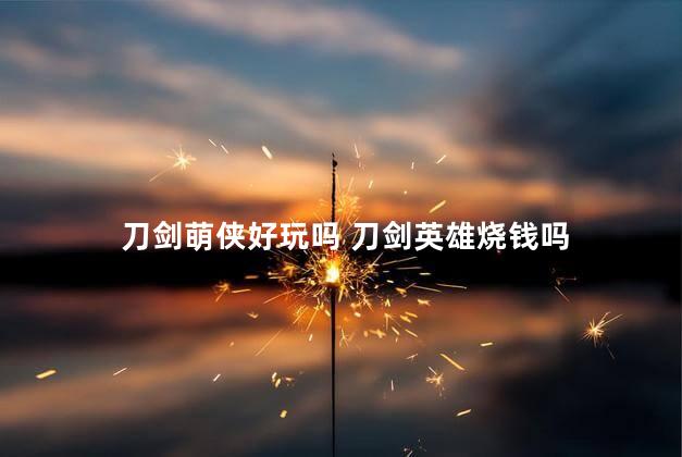 刀剑萌侠好玩吗 刀剑英雄烧钱吗